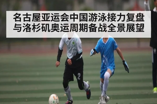 名古屋亚运会中国游泳接力复盘与洛杉矶奥运周期备战全景展望